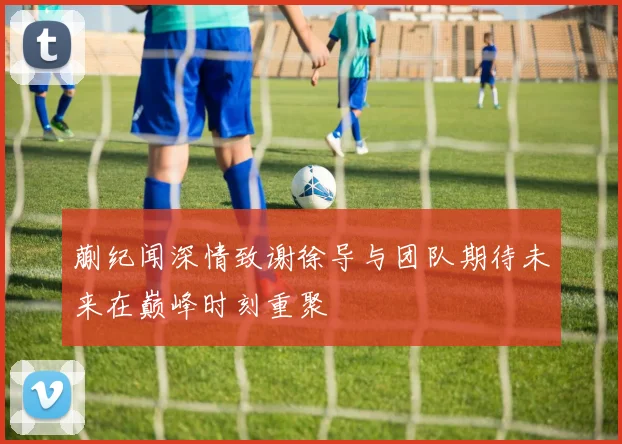 蒯纪闻深情致谢徐导与团队期待未来在巅峰时刻重聚