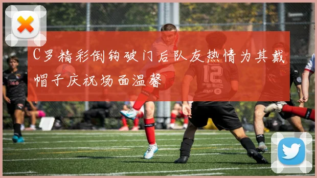 C罗精彩倒钩破门后队友热情为其戴帽子庆祝场面温馨