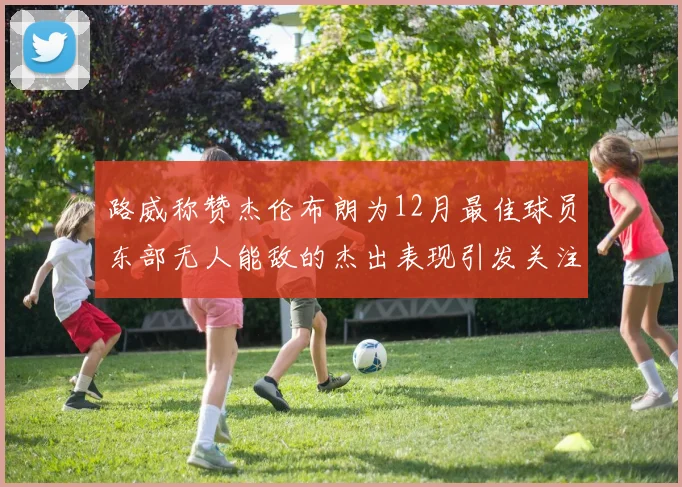 路威称赞杰伦布朗为12月最佳球员东部无人能敌的杰出表现引发关注