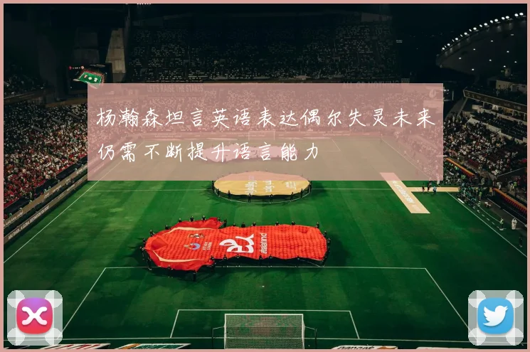 杨瀚森坦言英语表达偶尔失灵未来仍需不断提升语言能力