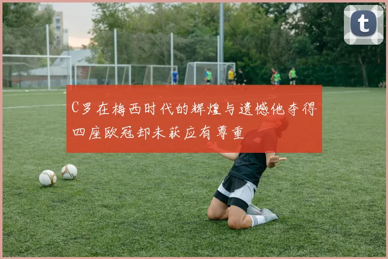 C罗在梅西时代的辉煌与遗憾他夺得四座欧冠却未获应有尊重