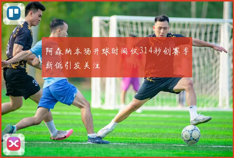 阿森纳本场开球时间仅314秒创赛季新低引发关注