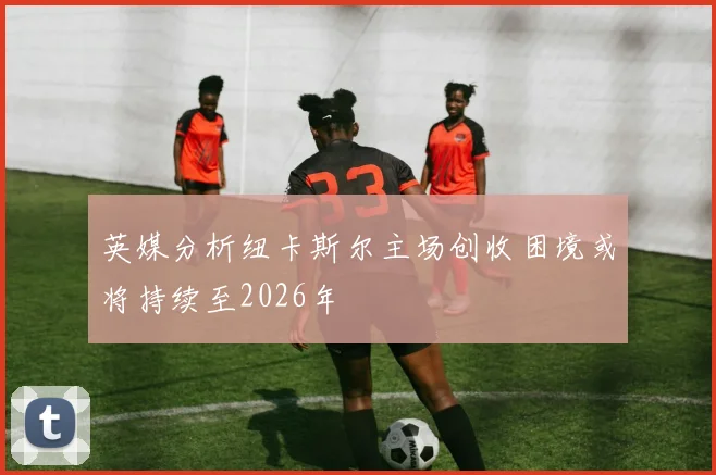英媒分析纽卡斯尔主场创收困境或将持续至2026年