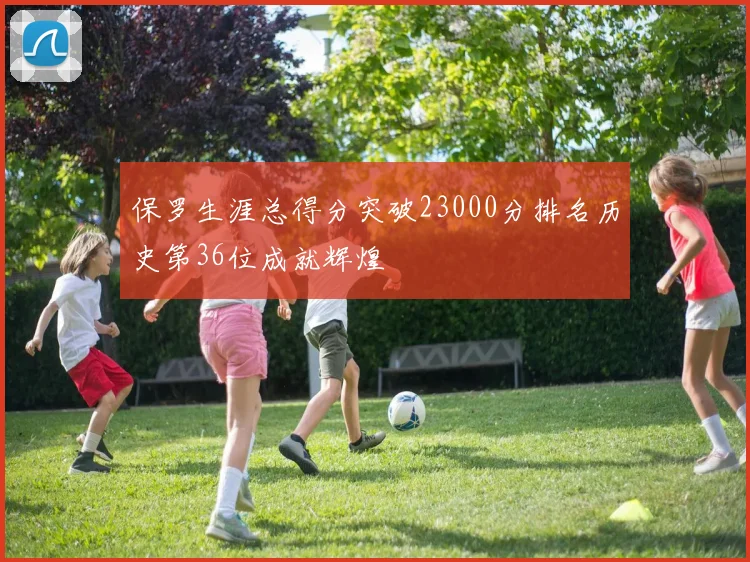 保罗生涯总得分突破23000分排名历史第36位成就辉煌
