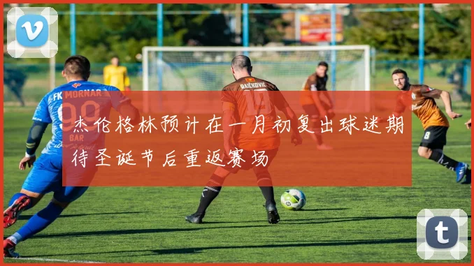 杰伦格林预计在一月初复出球迷期待圣诞节后重返赛场
