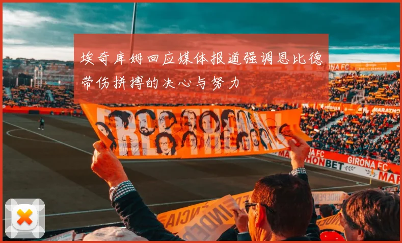 埃奇库姆回应媒体报道强调恩比德带伤拼搏的决心与努力