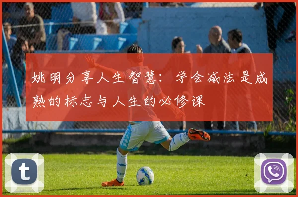 姚明分享人生智慧：学会减法是成熟的标志与人生的必修课