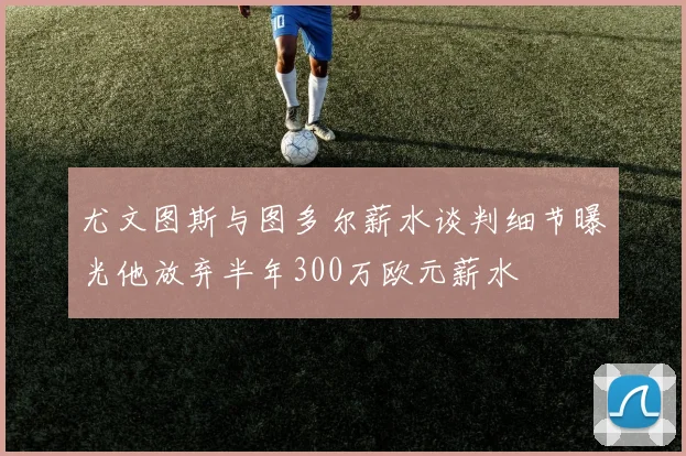 尤文图斯与图多尔薪水谈判细节曝光他放弃半年300万欧元薪水