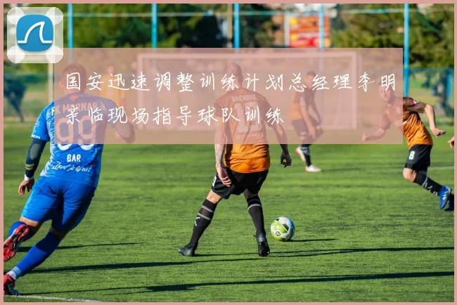 国安迅速调整训练计划总经理李明亲临现场指导球队训练