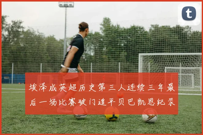 埃泽成英超历史第三人连续三年最后一场比赛破门追平贝巴凯恩纪录