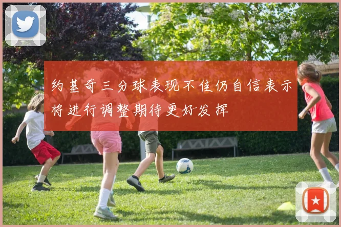 约基奇三分球表现不佳仍自信表示将进行调整期待更好发挥