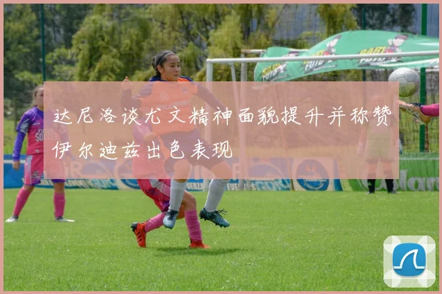 达尼洛谈尤文精神面貌提升并称赞伊尔迪兹出色表现