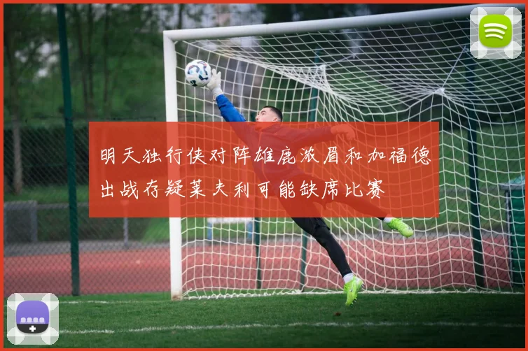 明天独行侠对阵雄鹿浓眉和加福德出战存疑莱夫利可能缺席比赛