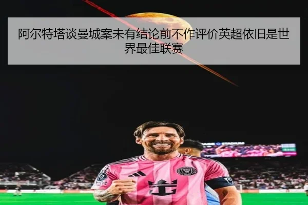 阿尔特塔谈曼城案未有结论前不作评价英超依旧是世界最佳联赛